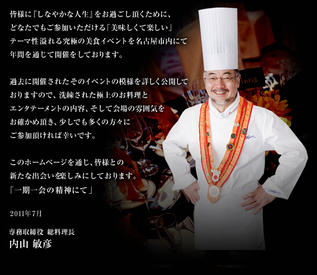 皆様に『しなやかな人生』をお過ごし頂くために、どなたでもご参加いただける「美味しくて楽しい」テーマ性溢れる究極の美食イベントを名古屋市内にて年間を通じて開催をしております。過去に開催されたそのイベントの模様を詳しく公開しておりますので、洗練された極上のお料理とエンタテーメントの内容、そして会場の雰囲気をお確かめ頂き、少しでも多くの方々にご参加頂ければ幸いです。
このホームページを通じ、皆様との新たな出会いを楽しみにしております。「一期一会の精神にて」／専務取締役　総料理長　内山 敏彦